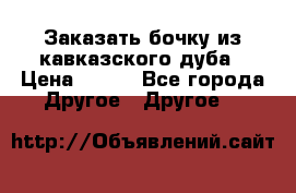 Заказать бочку из кавказского дуба › Цена ­ 100 - Все города Другое » Другое   